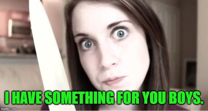 Overly Attached Girlfriend Knife | I HAVE SOMETHING FOR YOU BOYS. | image tagged in overly attached girlfriend knife | made w/ Imgflip meme maker