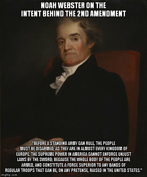 What the 2nd Amendment meant to Noah Webster! | NOAH WEBSTER ON THE INTENT BEHIND THE 2ND AMENDMENT; "BEFORE A STANDING ARMY CAN RULE, THE PEOPLE MUST BE DISARMED; AS THEY ARE IN ALMOST EVERY KINGDOM OF EUROPE. THE SUPREME POWER IN AMERICA CANNOT ENFORCE UNJUST LAWS BY THE SWORD; BECAUSE THE WHOLE BODY OF THE PEOPLE ARE ARMED, AND CONSTITUTE A FORCE SUPERIOR TO ANY BANDS OF REGULAR TROOPS THAT CAN BE, ON ANY PRETENSE, RAISED IN THE UNITED STATES." | image tagged in noah webster,2nd amendment | made w/ Imgflip meme maker