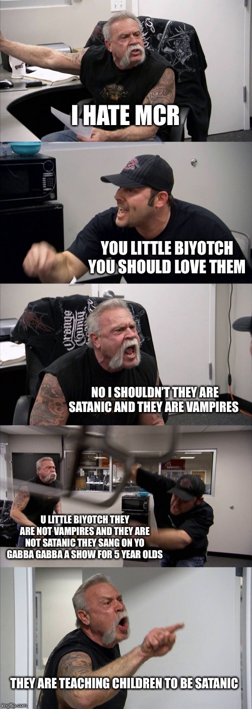 American Chopper Argument | I HATE MCR; YOU LITTLE BIYOTCH YOU SHOULD LOVE THEM; NO I SHOULDN’T THEY ARE SATANIC AND THEY ARE VAMPIRES; U LITTLE BIYOTCH THEY ARE NOT VAMPIRES AND THEY ARE NOT SATANIC THEY SANG ON YO GABBA GABBA A SHOW FOR 5 YEAR OLDS; THEY ARE TEACHING CHILDREN TO BE SATANIC | image tagged in memes,american chopper argument | made w/ Imgflip meme maker
