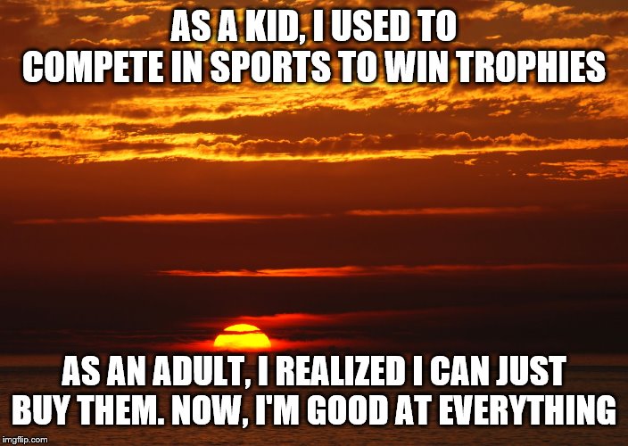 Sunset Deep Thoughts | AS A KID, I USED TO COMPETE IN SPORTS TO WIN TROPHIES; AS AN ADULT, I REALIZED I CAN JUST BUY THEM. NOW, I'M GOOD AT EVERYTHING | image tagged in sunset deep thoughts | made w/ Imgflip meme maker