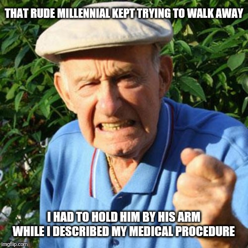angry old man | THAT RUDE MILLENNIAL KEPT TRYING TO WALK AWAY I HAD TO HOLD HIM BY HIS ARM WHILE I DESCRIBED MY MEDICAL PROCEDURE | image tagged in angry old man | made w/ Imgflip meme maker