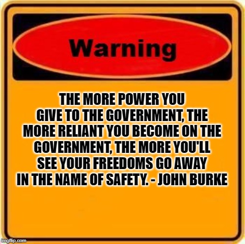 Warning | THE MORE POWER YOU GIVE TO THE GOVERNMENT, THE MORE RELIANT YOU BECOME ON THE GOVERNMENT, THE MORE YOU'LL SEE YOUR FREEDOMS GO AWAY IN THE NAME OF SAFETY. - JOHN BURKE | image tagged in warning,safety,gun rights | made w/ Imgflip meme maker