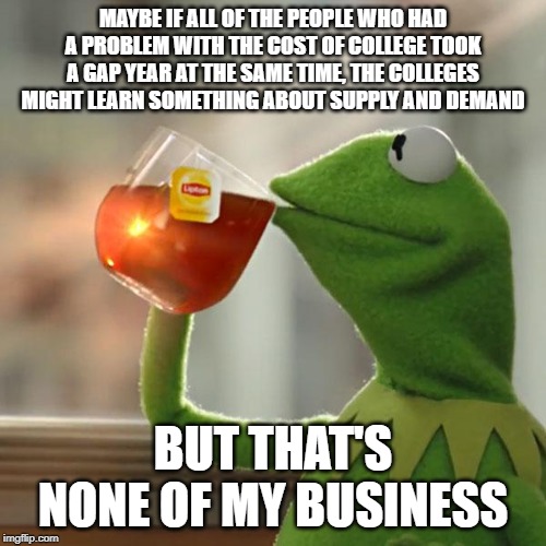But That's None Of My Business Meme | MAYBE IF ALL OF THE PEOPLE WHO HAD A PROBLEM WITH THE COST OF COLLEGE TOOK A GAP YEAR AT THE SAME TIME, THE COLLEGES MIGHT LEARN SOMETHING ABOUT SUPPLY AND DEMAND; BUT THAT'S NONE OF MY BUSINESS | image tagged in memes,but thats none of my business,kermit the frog | made w/ Imgflip meme maker