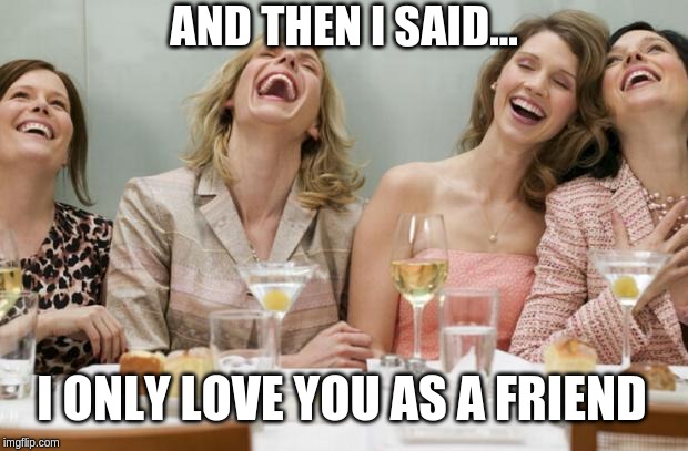 Laughing Women |  AND THEN I SAID... I ONLY LOVE YOU AS A FRIEND | image tagged in laughing women,laughing men in suits,memes,funny,relationships,relatable | made w/ Imgflip meme maker