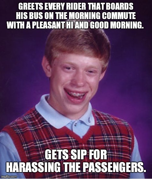 Bus Driver woes. | GREETS EVERY RIDER THAT BOARDS HIS BUS ON THE MORNING COMMUTE WITH A PLEASANT HI AND GOOD MORNING. GETS SIP FOR HARASSING THE PASSENGERS. | image tagged in memes,bad luck brian | made w/ Imgflip meme maker