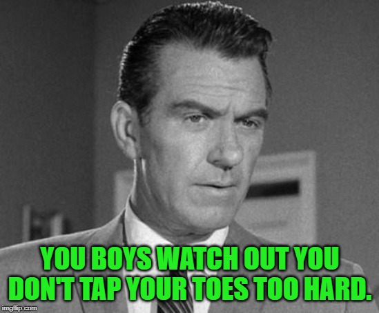 Not Happy Ward Cleaver | YOU BOYS WATCH OUT YOU DON'T TAP YOUR TOES TOO HARD. | image tagged in not happy ward cleaver | made w/ Imgflip meme maker