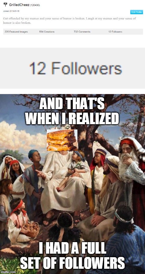 O LordCheesus, I have followed thy path! | AND THAT'S WHEN I REALIZED; I HAD A FULL SET OF FOLLOWERS | image tagged in story time jesus,followers,grilledcheez | made w/ Imgflip meme maker