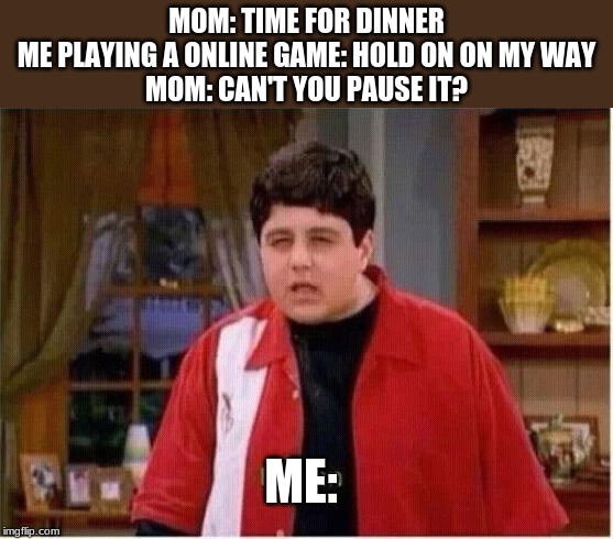 MEGAN | MOM: TIME FOR DINNER
ME PLAYING A ONLINE GAME: HOLD ON ON MY WAY
MOM: CAN'T YOU PAUSE IT? ME: | image tagged in megan | made w/ Imgflip meme maker