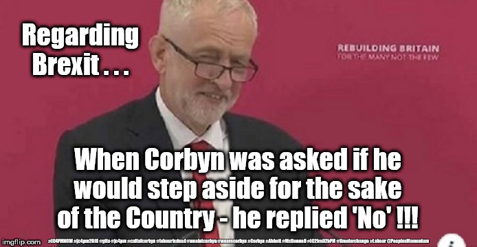 Corbyn - step aside for the sake of the Country | Regarding Brexit . . . When Corbyn was asked if he would step aside for the sake of the Country - he replied 'No' !!! #JC4PMNOW #jc4pm2019 #gtto #jc4pm #cultofcorbyn #labourisdead #weaintcorbyn #wearecorbyn #Corbyn #Abbott #McDonnell #JC2frail2bPM #timeforchange #Labour @PeoplesMomentum | image tagged in cultofcorbyn,labourisdead,jc4pmnow gtto jc4pm2019,communist socialist,anti-semite and a racist,grubby opportunist | made w/ Imgflip meme maker