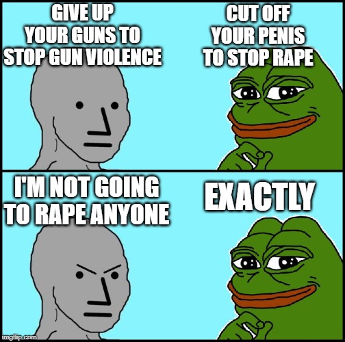 Pepe Versus NPC | GIVE UP YOUR GUNS TO STOP GUN VIOLENCE; CUT OFF YOUR PENIS TO STOP RAPE; EXACTLY; I'M NOT GOING TO RAPE ANYONE | image tagged in pepe versus npc | made w/ Imgflip meme maker