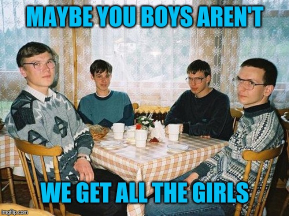 nerd party | MAYBE YOU BOYS AREN'T WE GET ALL THE GIRLS | image tagged in nerd party | made w/ Imgflip meme maker