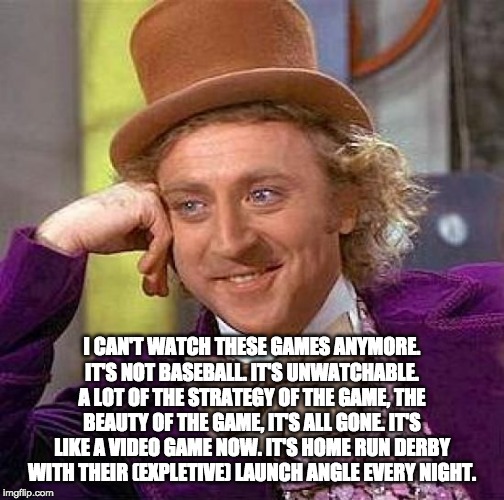 Creepy Condescending Wonka Meme | I CAN'T WATCH THESE GAMES ANYMORE. IT'S NOT BASEBALL. IT'S UNWATCHABLE. A LOT OF THE STRATEGY OF THE GAME, THE BEAUTY OF THE GAME, IT'S ALL GONE. IT'S LIKE A VIDEO GAME NOW. IT'S HOME RUN DERBY WITH THEIR (EXPLETIVE) LAUNCH ANGLE EVERY NIGHT. | image tagged in memes,creepy condescending wonka | made w/ Imgflip meme maker