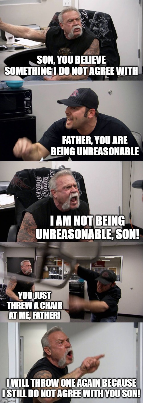 A father disagrees with his son and then throws a chair at him. | SON, YOU BELIEVE SOMETHING I DO NOT AGREE WITH; FATHER, YOU ARE BEING UNREASONABLE; I AM NOT BEING UNREASONABLE, SON! YOU JUST THREW A CHAIR AT ME, FATHER! I WILL THROW ONE AGAIN BECAUSE I STILL DO NOT AGREE WITH YOU SON! | image tagged in memes,american chopper argument | made w/ Imgflip meme maker