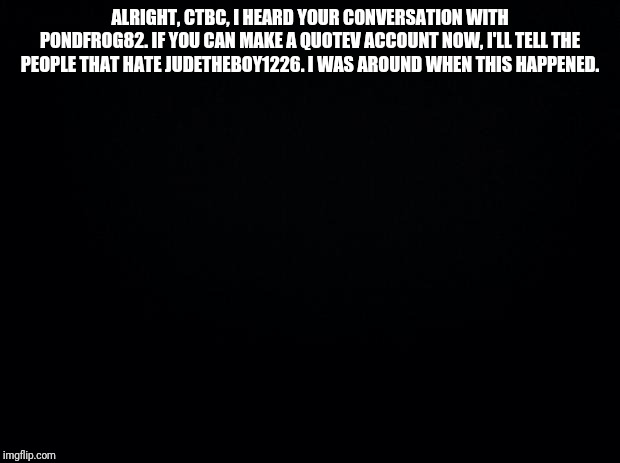 Black background | ALRIGHT, CTBC, I HEARD YOUR CONVERSATION WITH PONDFROG82. IF YOU CAN MAKE A QUOTEV ACCOUNT NOW, I'LL TELL THE PEOPLE THAT HATE JUDETHEBOY1226. I WAS AROUND WHEN THIS HAPPENED. | image tagged in black background | made w/ Imgflip meme maker