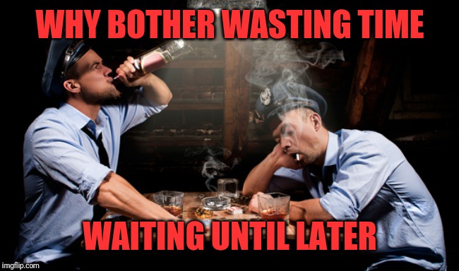 Drunk Cops Drinking | WHY BOTHER WASTING TIME WAITING UNTIL LATER | image tagged in drunk cops drinking | made w/ Imgflip meme maker