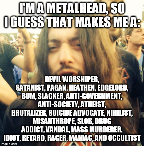 Metalhead Stereotypes | I'M A METALHEAD, SO I GUESS THAT MAKES ME A:; DEVIL WORSHIPER, SATANIST, PAGAN, HEATHEN, EDGELORD, BUM, SLACKER, ANTI-GOVERNMENT, ANTI-SOCIETY, ATHEIST, BRUTALIZER, SUICIDE ADVOCATE, NIHILIST, MISANTHROPE, SLOB, DRUG ADDICT, VANDAL, MASS MURDERER, IDIOT, RETARD, RAGER, MANIAC, AND OCCULTIST | image tagged in heavy metal dude,metalhead,metalheads,stereotype,stereotypes,stereotypical | made w/ Imgflip meme maker