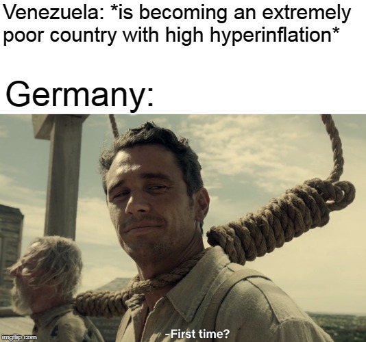 first time | Venezuela: *is becoming an extremely poor country with high hyperinflation*; Germany: | image tagged in first time,venezuela,memes,funny,germany | made w/ Imgflip meme maker
