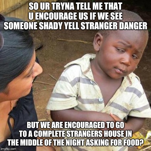 Third World Skeptical Kid Meme | SO UR TRYNA TELL ME THAT U ENCOURAGE US IF WE SEE SOMEONE SHADY YELL STRANGER DANGER; BUT WE ARE ENCOURAGED TO GO TO A COMPLETE STRANGERS HOUSE IN THE MIDDLE OF THE NIGHT ASKING FOR FOOD? | image tagged in memes,third world skeptical kid | made w/ Imgflip meme maker