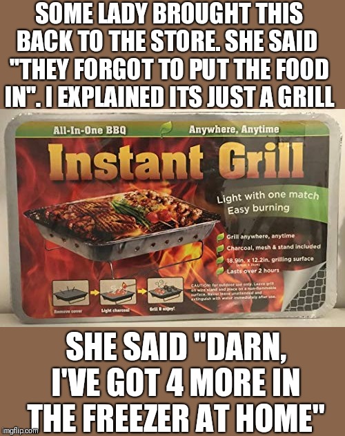 Not mine | SOME LADY BROUGHT THIS BACK TO THE STORE. SHE SAID 
"THEY FORGOT TO PUT THE FOOD IN". I EXPLAINED ITS JUST A GRILL; SHE SAID "DARN, I'VE GOT 4 MORE IN THE FREEZER AT HOME" | image tagged in funny memes | made w/ Imgflip meme maker