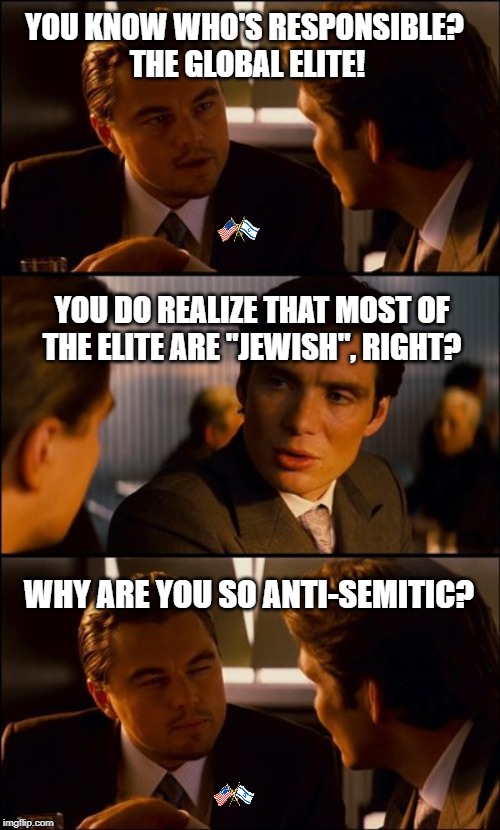 Global Elite | YOU KNOW WHO'S RESPONSIBLE?
 THE GLOBAL ELITE! YOU DO REALIZE THAT MOST OF THE ELITE ARE "JEWISH", RIGHT? WHY ARE YOU SO ANTI-SEMITIC? | image tagged in conversation,jewish,political meme,conspiracy | made w/ Imgflip meme maker