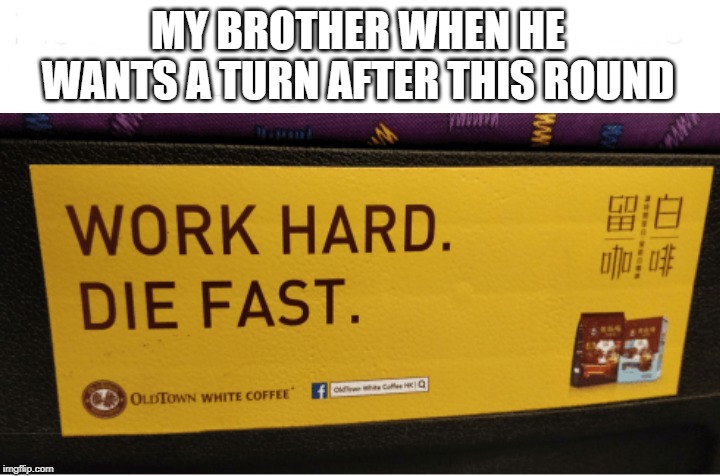MY BROTHER WHEN HE WANTS A TURN AFTER THIS ROUND | image tagged in work hard die fast | made w/ Imgflip meme maker