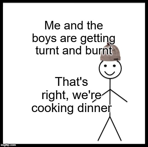 Be Like Bill | Me and the boys are getting turnt and burnt; That's right, we're cooking dinner | image tagged in memes,be like bill | made w/ Imgflip meme maker