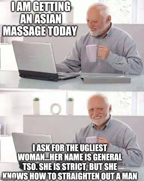Hide the Pain Harold | I AM GETTING AN ASIAN MASSAGE TODAY; I ASK FOR THE UGLIEST WOMAN...HER NAME IS GENERAL TSO. SHE IS STRICT, BUT SHE KNOWS HOW TO STRAIGHTEN OUT A MAN | image tagged in memes,hide the pain harold | made w/ Imgflip meme maker