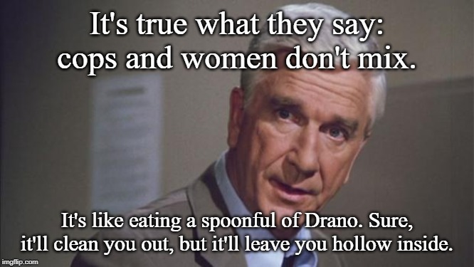 police squad | It's true what they say: cops and women don't mix. It's like eating a spoonful of Drano. Sure, it'll clean you out, but it'll leave you holl | image tagged in police squad | made w/ Imgflip meme maker