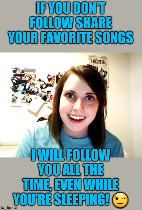 Click the link in comments below for awesome music!!! Remember no matter who you are, everybody loves music! | IF YOU DON'T FOLLOW SHARE YOUR FAVORITE SONGS; I WILL FOLLOW YOU ALL THE TIME, EVEN WHILE YOU'RE SLEEPING! 😉 | image tagged in memes,overly attached girlfriend,awesome music,44colt | made w/ Imgflip meme maker