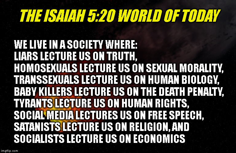 THE ISAIAH 5:20 WORLD OF TODAY; WE LIVE IN A SOCIETY WHERE:
LIARS LECTURE US ON TRUTH,
HOMOSEXUALS LECTURE US ON SEXUAL MORALITY,
TRANSSEXUALS LECTURE US ON HUMAN BIOLOGY,
BABY KILLERS LECTURE US ON THE DEATH PENALTY,
TYRANTS LECTURE US ON HUMAN RIGHTS,
SOCIAL MEDIA LECTURES US ON FREE SPEECH,
SATANISTS LECTURE US ON RELIGION, AND
SOCIALISTS LECTURE US ON ECONOMICS | made w/ Imgflip meme maker