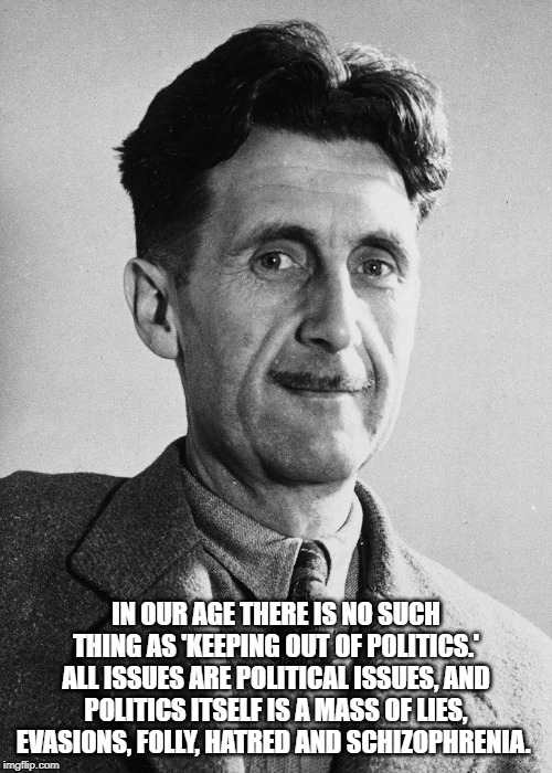 George Orwell | IN OUR AGE THERE IS NO SUCH THING AS 'KEEPING OUT OF POLITICS.' ALL ISSUES ARE POLITICAL ISSUES, AND POLITICS ITSELF IS A MASS OF LIES, EVASIONS, FOLLY, HATRED AND SCHIZOPHRENIA. | image tagged in quotes | made w/ Imgflip meme maker