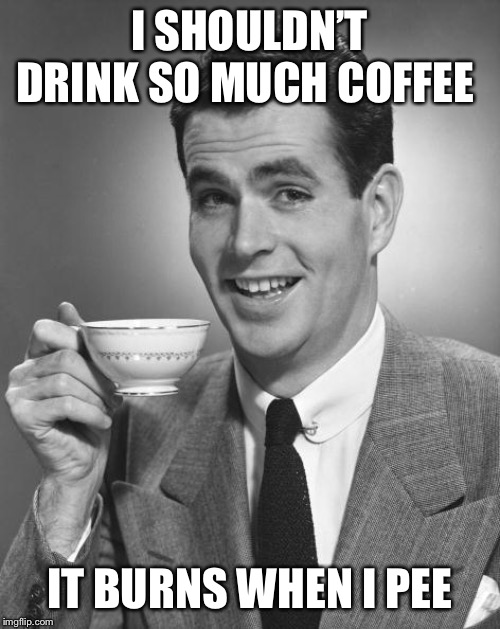 Man drinking coffee | I SHOULDN’T DRINK SO MUCH COFFEE; IT BURNS WHEN I PEE | image tagged in man drinking coffee | made w/ Imgflip meme maker