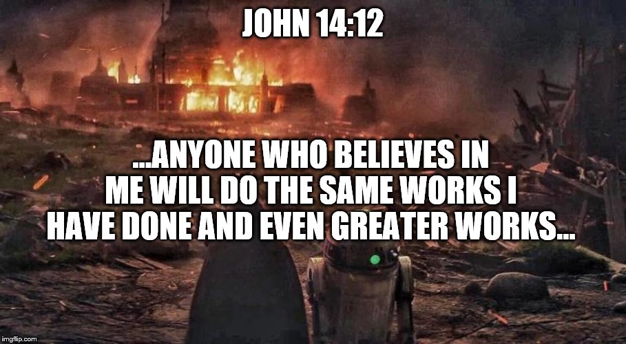 John 14
You can do it. | JOHN 14:12; ...ANYONE WHO BELIEVES IN ME WILL DO THE SAME WORKS I HAVE DONE AND EVEN GREATER WORKS... | image tagged in bible,jesus christ,star wars | made w/ Imgflip meme maker