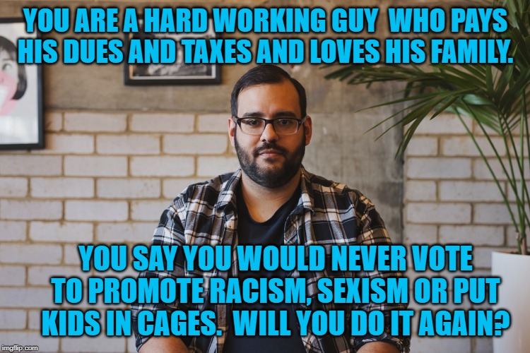 Middle American Guy | YOU ARE A HARD WORKING GUY  WHO PAYS HIS DUES AND TAXES AND LOVES HIS FAMILY. YOU SAY YOU WOULD NEVER VOTE TO PROMOTE RACISM, SEXISM OR PUT KIDS IN CAGES.  WILL YOU DO IT AGAIN? | image tagged in politics | made w/ Imgflip meme maker