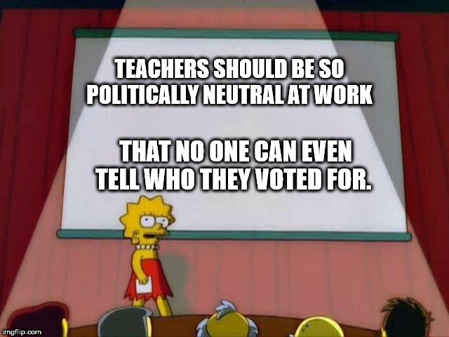 Lisa Simpson's Presentation | TEACHERS SHOULD BE SO POLITICALLY NEUTRAL AT WORK; THAT NO ONE CAN EVEN TELL WHO THEY VOTED FOR. | image tagged in lisa simpson's presentation | made w/ Imgflip meme maker
