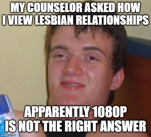 10 Guy Meme | MY COUNSELOR ASKED HOW I VIEW LESBIAN RELATIONSHIPS; APPARENTLY 1080P IS NOT THE RIGHT ANSWER | image tagged in memes,10 guy | made w/ Imgflip meme maker