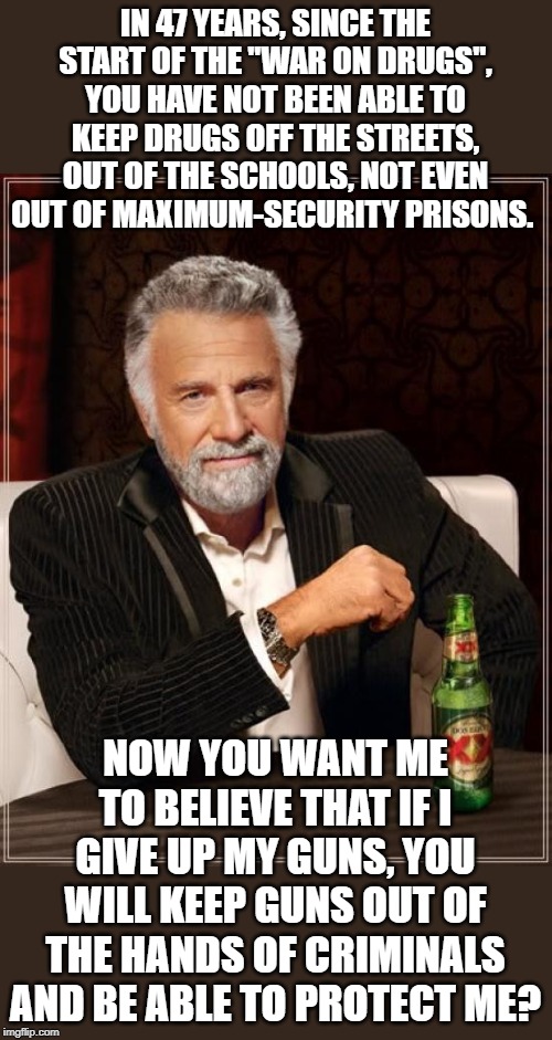 Another failure of logic by the left. | IN 47 YEARS, SINCE THE START OF THE "WAR ON DRUGS", YOU HAVE NOT BEEN ABLE TO KEEP DRUGS OFF THE STREETS, OUT OF THE SCHOOLS, NOT EVEN OUT OF MAXIMUM-SECURITY PRISONS. NOW YOU WANT ME TO BELIEVE THAT IF I GIVE UP MY GUNS, YOU WILL KEEP GUNS OUT OF THE HANDS OF CRIMINALS AND BE ABLE TO PROTECT ME? | image tagged in memes,the most interesting man in the world | made w/ Imgflip meme maker