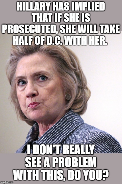With everything coming out, it looks she should be locked up. | HILLARY HAS IMPLIED THAT IF SHE IS PROSECUTED, SHE WILL TAKE HALF OF D.C. WITH HER. I DON'T REALLY SEE A PROBLEM WITH THIS, DO YOU? | image tagged in hillary clinton pissed | made w/ Imgflip meme maker