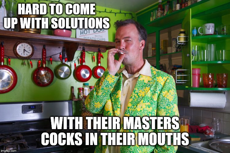 HARD TO COME UP WITH SOLUTIONS WITH THEIR MASTERS COCKS IN THEIR MOUTHS | made w/ Imgflip meme maker