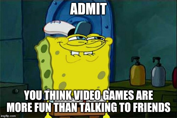 Don't You Squidward | ADMIT; YOU THINK VIDEO GAMES ARE MORE FUN THAN TALKING TO FRIENDS | image tagged in memes,dont you squidward | made w/ Imgflip meme maker