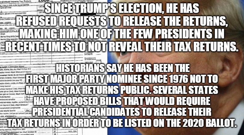 SINCE TRUMP'S ELECTION, HE HAS REFUSED REQUESTS TO RELEASE THE RETURNS, MAKING HIM ONE OF THE FEW PRESIDENTS IN RECENT TIMES TO NOT REVEAL THEIR TAX RETURNS. HISTORIANS SAY HE HAS BEEN THE FIRST MAJOR PARTY NOMINEE SINCE 1976 NOT TO MAKE HIS TAX RETURNS PUBLIC. SEVERAL STATES HAVE PROPOSED BILLS THAT WOULD REQUIRE PRESIDENTIAL CANDIDATES TO RELEASE THEIR TAX RETURNS IN ORDER TO BE LISTED ON THE 2020 BALLOT. | made w/ Imgflip meme maker