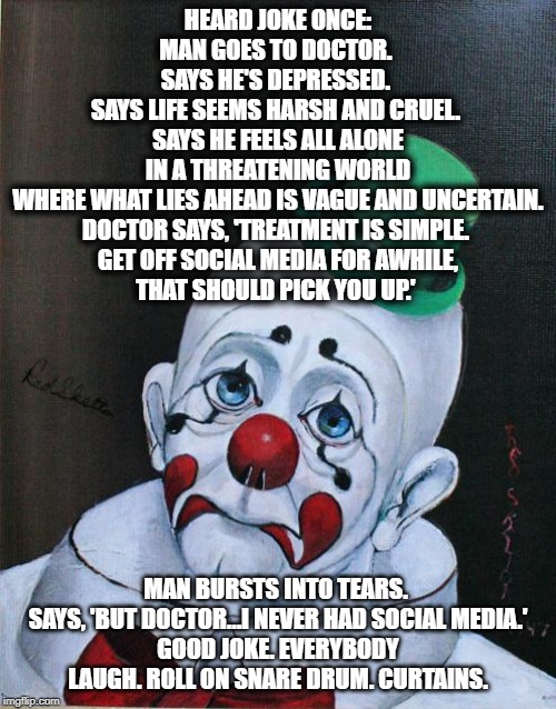 Sad Clown | HEARD JOKE ONCE: MAN GOES TO DOCTOR. 
SAYS HE'S DEPRESSED. 
SAYS LIFE SEEMS HARSH AND CRUEL. 
SAYS HE FEELS ALL ALONE IN A THREATENING WORLD WHERE WHAT LIES AHEAD IS VAGUE AND UNCERTAIN.
DOCTOR SAYS, 'TREATMENT IS SIMPLE. 
GET OFF SOCIAL MEDIA FOR AWHILE,
THAT SHOULD PICK YOU UP.'; MAN BURSTS INTO TEARS. 
SAYS, 'BUT DOCTOR…I NEVER HAD SOCIAL MEDIA.'
GOOD JOKE. EVERYBODY LAUGH. ROLL ON SNARE DRUM. CURTAINS. | image tagged in sad clown | made w/ Imgflip meme maker