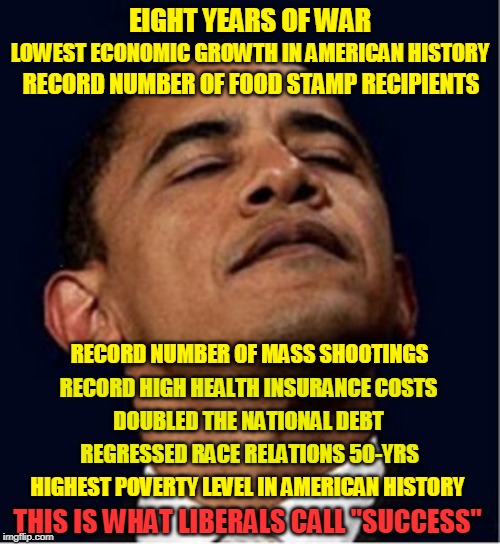 Barack Obama proud face | EIGHT YEARS OF WAR; LOWEST ECONOMIC GROWTH IN AMERICAN HISTORY; RECORD NUMBER OF FOOD STAMP RECIPIENTS; RECORD NUMBER OF MASS SHOOTINGS; RECORD HIGH HEALTH INSURANCE COSTS; DOUBLED THE NATIONAL DEBT; REGRESSED RACE RELATIONS 50-YRS; HIGHEST POVERTY LEVEL IN AMERICAN HISTORY; THIS IS WHAT LIBERALS CALL "SUCCESS" | image tagged in barack obama proud face | made w/ Imgflip meme maker
