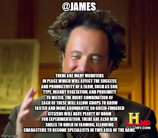 Ancient Aliens Meme | @JAMES; THERE ARE MANY MODIFIERS IN PLACE WHICH WILL AFFECT THE SUCCESS AND PRODUCTIVITY OF A FARM, SUCH AS SOIL TYPE, NEARBY VEGETATION, AND PROXIMITY TO WATER. THE RIGHT COMBINATION OF EACH OF THESE WILL ALLOW CROPS TO GROW FASTER AND MORE ABUNDANTLY, SO GREEN-FINGERED CITIZENS WILL HAVE PLENTY OF ROOM FOR EXPERIMENTATION. THERE ARE ALSO NEW SKILLS TO BUILD IN FARMING, ALLOWING CHARACTERS TO BECOME SPECIALISTS IN THIS AREA OF THE GAME. | image tagged in memes,ancient aliens | made w/ Imgflip meme maker