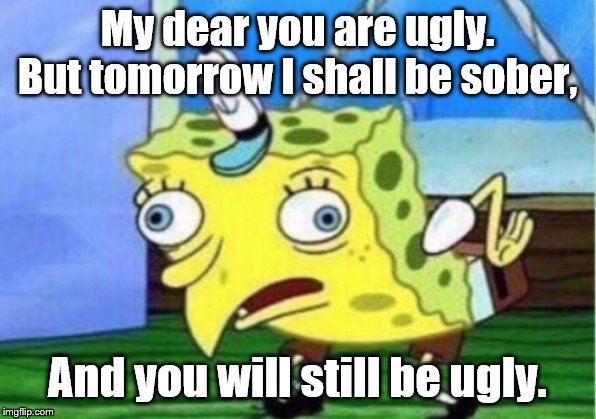 Mocking Spongebob Meme | My dear you are ugly. But tomorrow I shall be sober, And you will still be ugly. | image tagged in memes,mocking spongebob | made w/ Imgflip meme maker