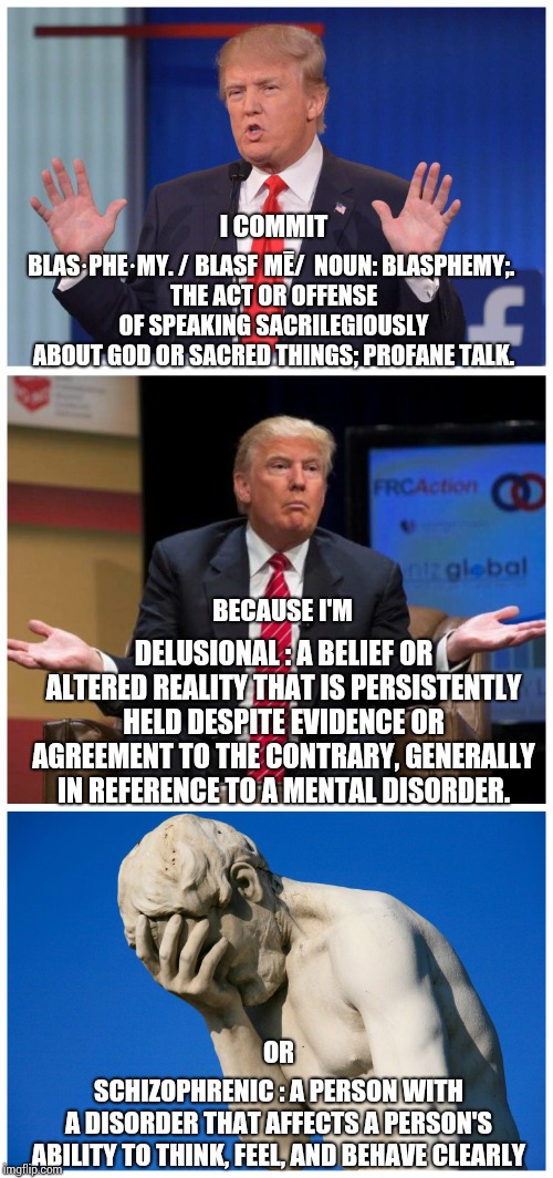 If You Think Trump Is The Second Coming Of Jesus What Does That Say About Who You Think Jesus Was?  Yikes! | I COMMIT; BLAS·PHE·MY. /ˈBLASFƏMĒ/  NOUN: BLASPHEMY;. 
THE ACT OR OFFENSE OF SPEAKING SACRILEGIOUSLY ABOUT GOD OR SACRED THINGS; PROFANE TALK. DELUSIONAL : A BELIEF OR ALTERED REALITY THAT IS PERSISTENTLY HELD DESPITE EVIDENCE OR AGREEMENT TO THE CONTRARY, GENERALLY IN REFERENCE TO A MENTAL DISORDER. BECAUSE I'M; OR; SCHIZOPHRENIC : A PERSON WITH A DISORDER THAT AFFECTS A PERSON'S ABILITY TO THINK, FEEL, AND BEHAVE CLEARLY | image tagged in trump facepalm,trump unfit unqualified dangerous,delusional,schizophrenia,blasphemy,memes | made w/ Imgflip meme maker