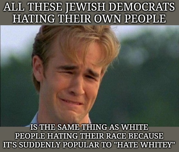 They're called cucks. | ALL THESE JEWISH DEMOCRATS HATING THEIR OWN PEOPLE; IS THE SAME THING AS WHITE PEOPLE HATING THEIR RACE BECAUSE IT'S SUDDENLY POPULAR TO "HATE WHITEY" | image tagged in crying dawson,jewish,jews,israel,democrats | made w/ Imgflip meme maker