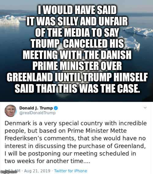 Seriously is this a joke? |  I WOULD HAVE SAID IT WAS SILLY AND UNFAIR OF THE MEDIA TO SAY TRUMP  CANCELLED HIS MEETING WITH THE DANISH PRIME MINISTER OVER GREENLAND IUNTIL TRUMP HIMSELF SAID THAT THIS WAS THE CASE. | image tagged in trump,humor,greenland,denmark,mmette frederiksen | made w/ Imgflip meme maker