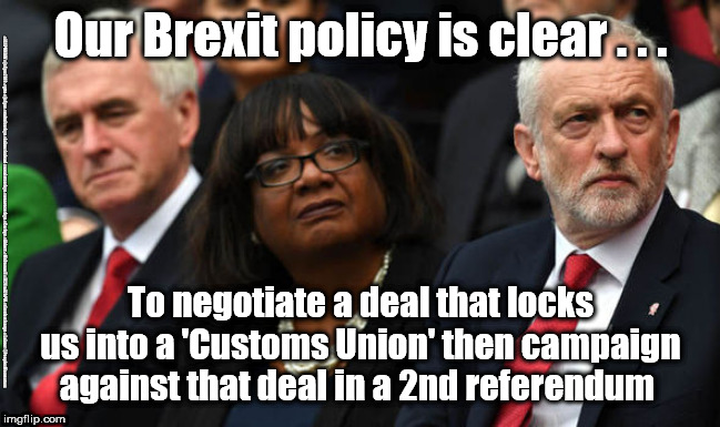 Corbyn/Labour Brexit policy | Our Brexit policy is clear . . . #JC4PMNOW #jc4pm2019 #gtto #jc4pm #cultofcorbyn #labourisdead #weaintcorbyn #wearecorbyn #Corbyn #Abbott #McDonnell #JC2frail2bPM #timeforchange #Labour @PeoplesMomentum; To negotiate a deal that locks us into a 'Customs Union' then campaign against that deal in a 2nd referendum | image tagged in cultofcorbyn,labourisdead,jc4pmnow gtto jc4pm2019,labour brexit policy,communist socialist,wearecorbyn weaintcorbyn | made w/ Imgflip meme maker