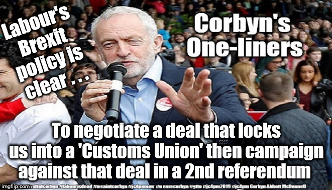 Corbyn/Labour Brexit policy | Labour's 
Brexit 
policy is 
clear . . . To negotiate a deal that locks us into a 'Customs Union' then campaign against that deal in a 2nd referendum | image tagged in cultofcorbyn,labourisdead,jc4pmnow gtto jc4pm2019,communist socialist,labour brexit policy,wearecorbyn weaintcorbyn | made w/ Imgflip meme maker